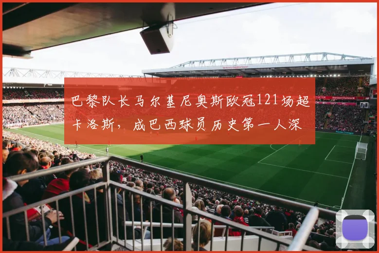巴黎队长马尔基尼奥斯欧冠121场超卡洛斯，成巴西球员历史第一人深度解析