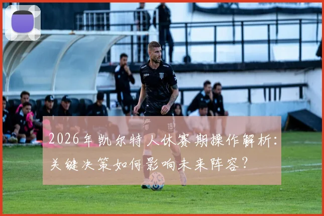 2026年凯尔特人休赛期操作解析：关键决策如何影响未来阵容？