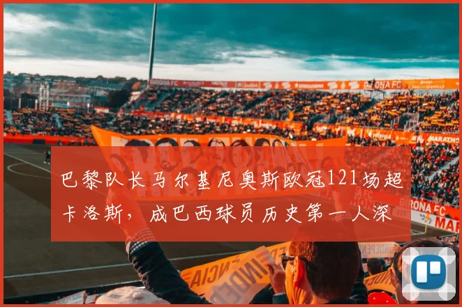 巴黎队长马尔基尼奥斯欧冠121场超卡洛斯,成巴西球员历史第一人深度解析