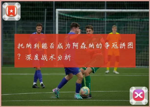 托纳利能否成为阿森纳的争冠拼图?深度战术分析