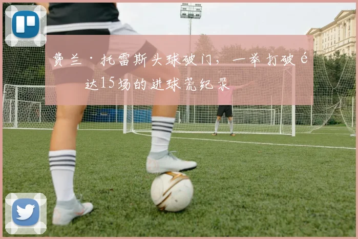 费兰·托雷斯头球破门,一举打破长达15场的进球荒纪录
