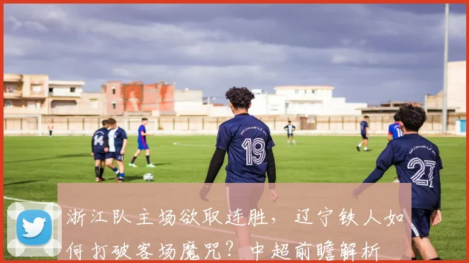 浙江队主场欲取连胜,辽宁铁人如何打破客场魔咒?中超前瞻解析